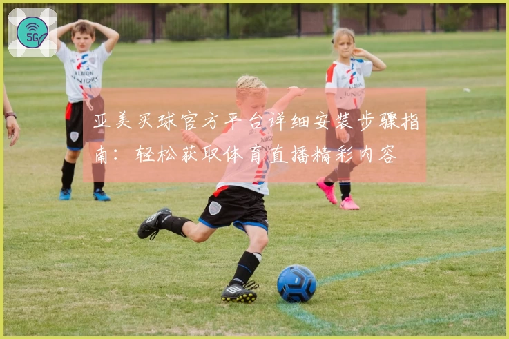 亚美买球官方平台详细安装步骤指南：轻松获取体育直播精彩内容