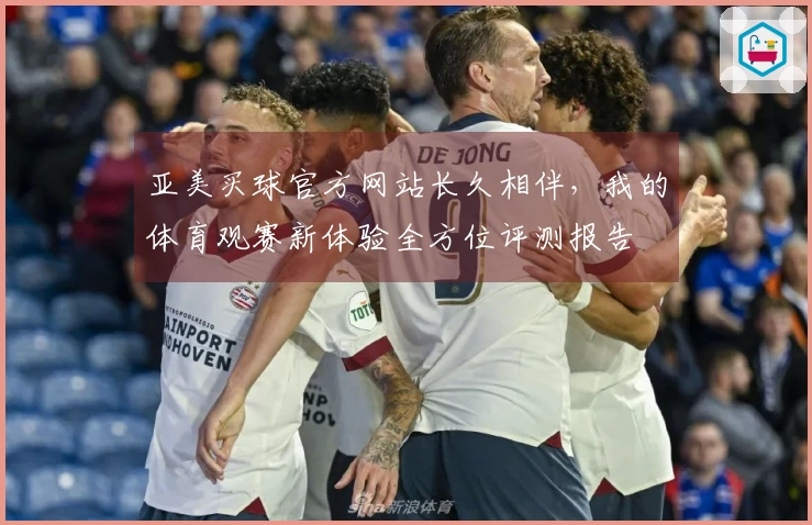 亚美买球官方网站长久相伴，我的体育观赛新体验全方位评测报告